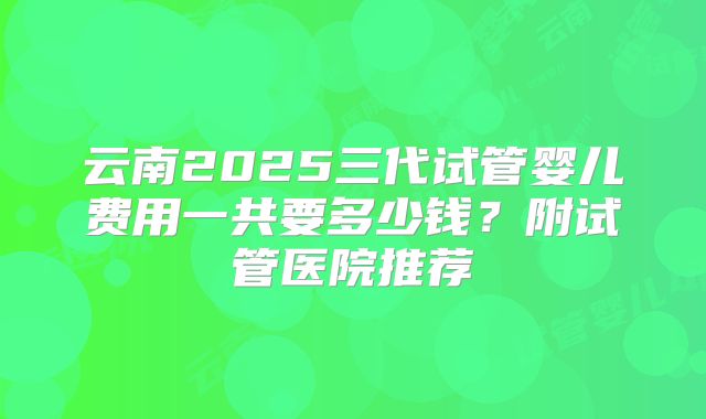 云南2025三代试管婴儿费用一共要多少钱？附试管医院推荐