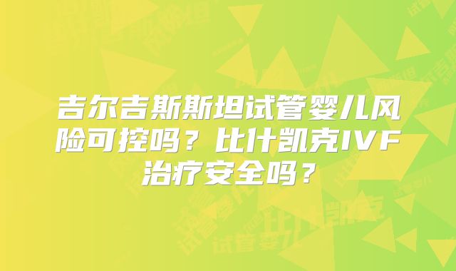 吉尔吉斯斯坦试管婴儿风险可控吗？比什凯克IVF治疗安全吗？
