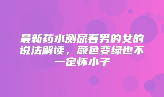 最新药水测尿看男的女的说法解读，颜色变绿也不一定怀小子