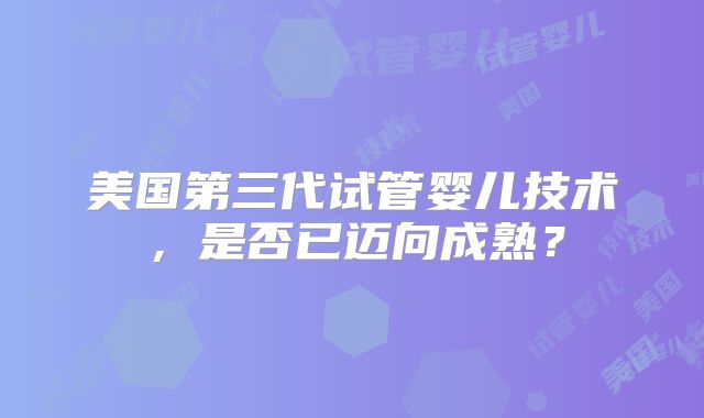 美国第三代试管婴儿技术,是否已迈向成熟?