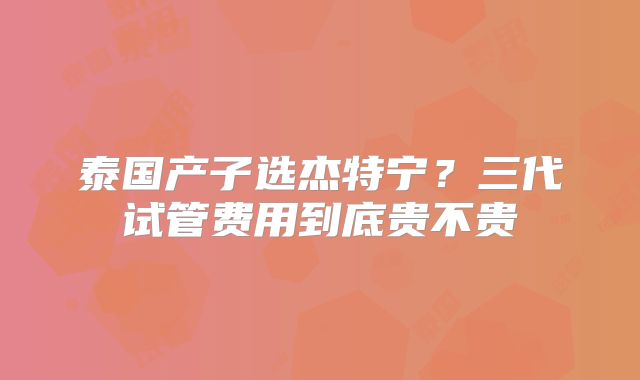 泰国产子选杰特宁?三代试管费用到底贵不贵
