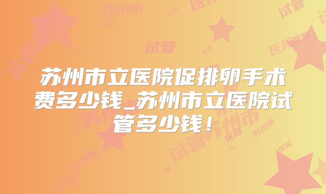 苏州市立医院促排卵手术费多少钱_苏州市立医院试管多少钱！