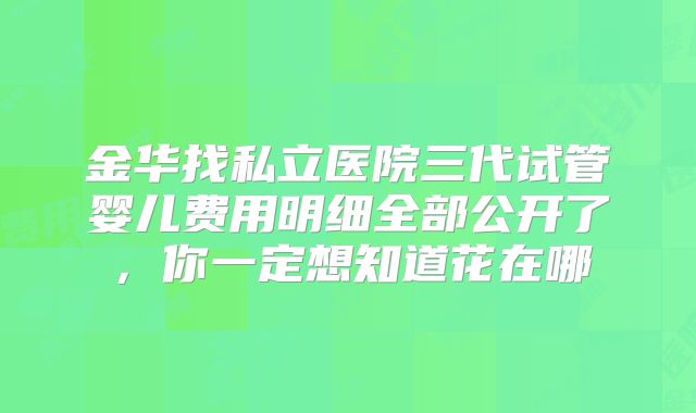 金华找私立医院三代试管婴儿费用明细全部公开了，你一定想知道花在哪