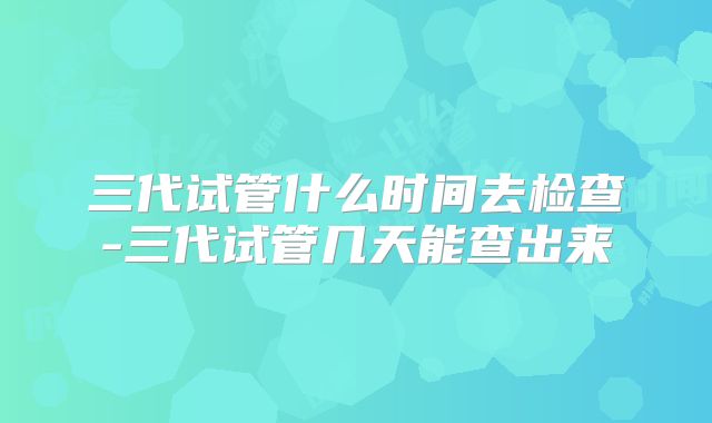 三代试管什么时间去检查-三代试管几天能查出来