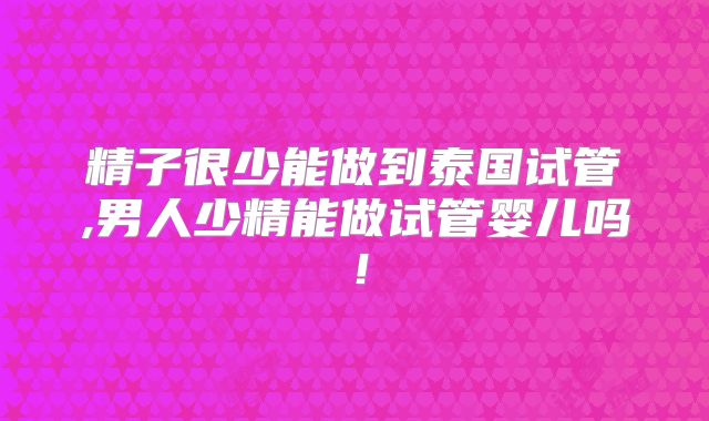 精子很少能做到泰国试管,男人少精能做试管婴儿吗！