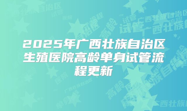 2025年广西壮族自治区生殖医院高龄单身试管流程更新