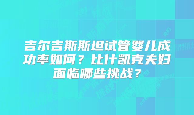 吉尔吉斯斯坦试管婴儿成功率如何？比什凯克夫妇面临哪些挑战？