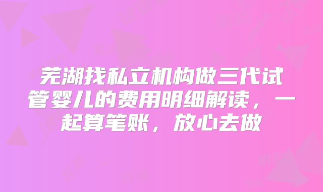 芜湖找私立机构做三代试管婴儿的费用明细解读，一起算笔账，放心去做