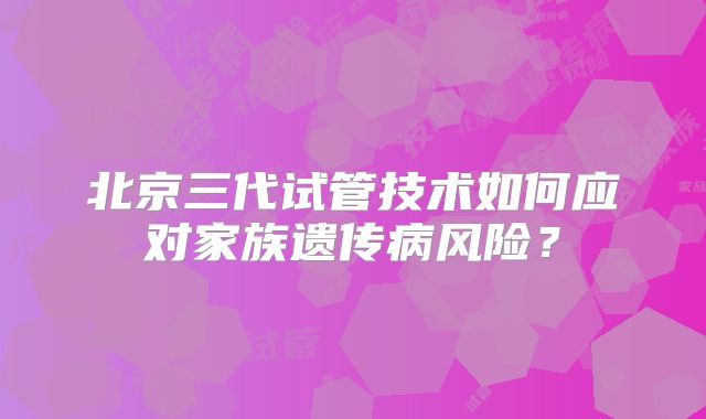 北京三代试管技术如何应对家族遗传病风险？