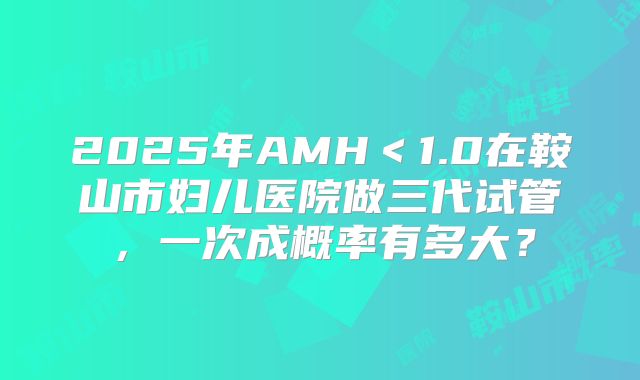 2025年AMH＜1.0在鞍山市妇儿医院做三代试管，一次成概率有多大？