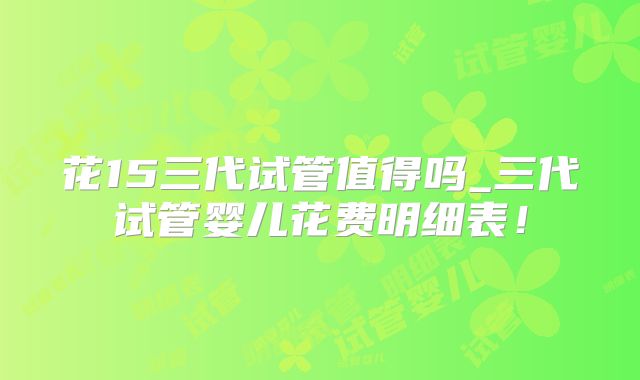 花15三代试管值得吗_三代试管婴儿花费明细表！