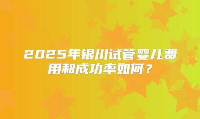 2025年银川试管婴儿费用和成功率如何？