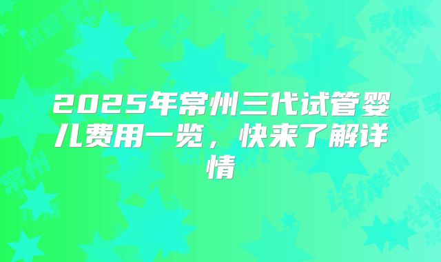 2025年常州三代试管婴儿费用一览，快来了解详情