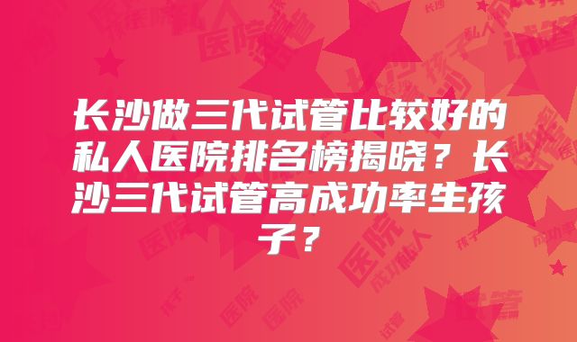 长沙做三代试管比较好的私人医院排名榜揭晓？长沙三代试管高成功率生孩子？
