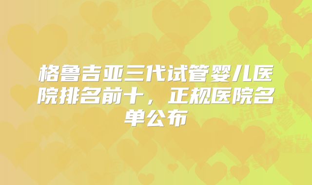 格鲁吉亚三代试管婴儿医院排名前十，正规医院名单公布