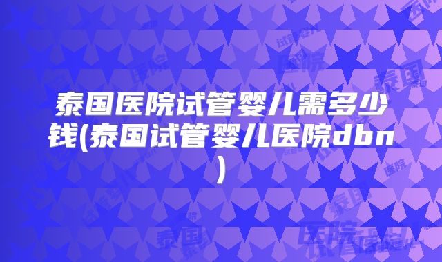 泰国医院试管婴儿需多少钱(泰国试管婴儿医院dbn)