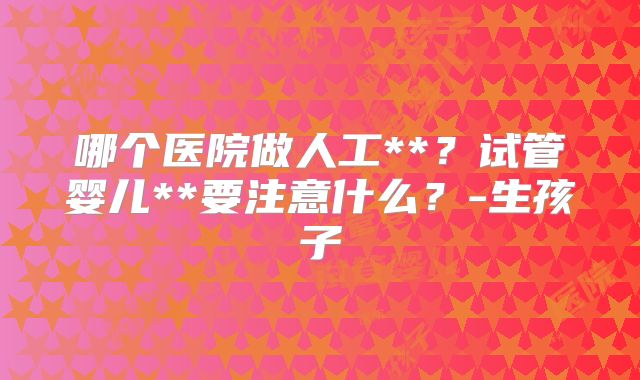 哪个医院做人工**？试管婴儿**要注意什么？-生孩子