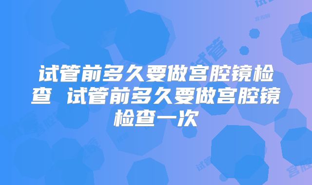 试管前多久要做宫腔镜检查 试管前多久要做宫腔镜检查一次