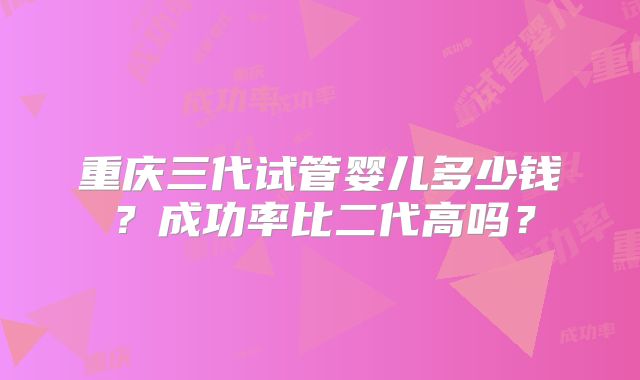 重庆三代试管婴儿多少钱？成功率比二代高吗？
