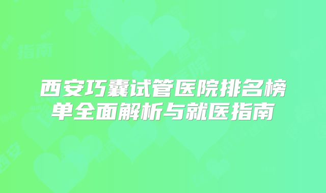 西安巧囊试管医院排名榜单全面解析与就医指南