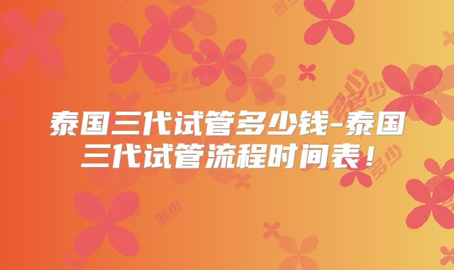 泰国三代试管多少钱-泰国三代试管流程时间表！