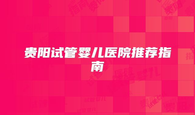 贵阳试管婴儿医院推荐指南