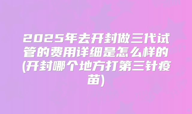 2025年去开封做三代试管的费用详细是怎么样的(开封哪个地方打第三针疫苗)