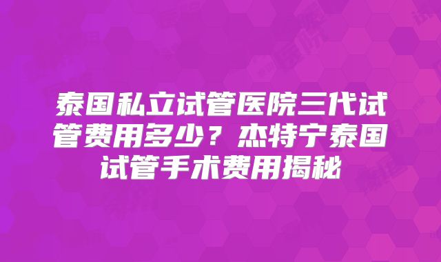 泰国私立试管医院三代试管费用多少？杰特宁泰国试管手术费用揭秘