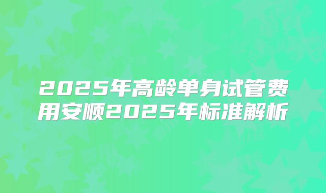 2025年高龄单身试管费用安顺2025年标准解析