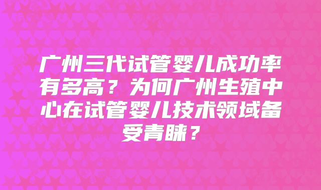 广州三代试管婴儿成功率有多高?为何广州生殖中心在试管婴儿技术领域备受青睐?