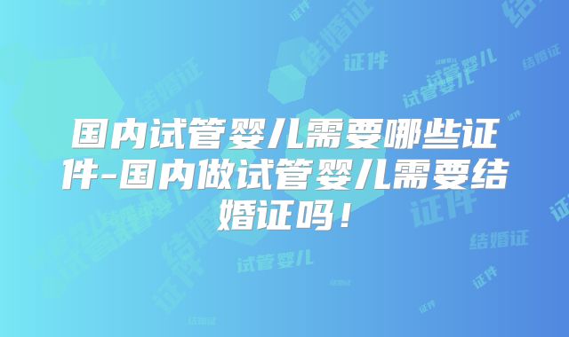 国内试管婴儿需要哪些证件-国内做试管婴儿需要结婚证吗！