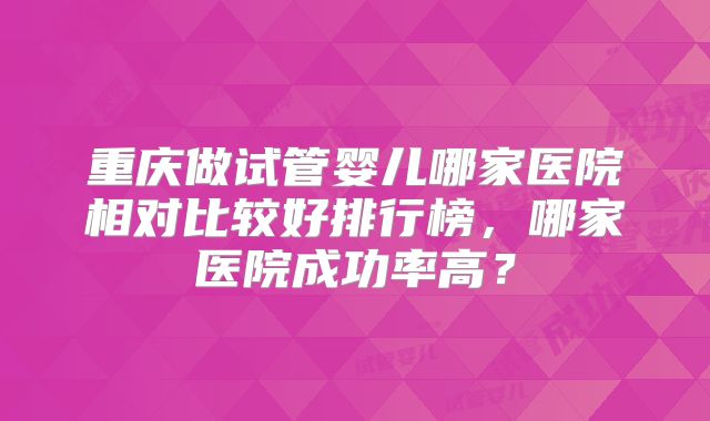 重庆做试管婴儿哪家医院相对比较好排行榜，哪家医院成功率高？