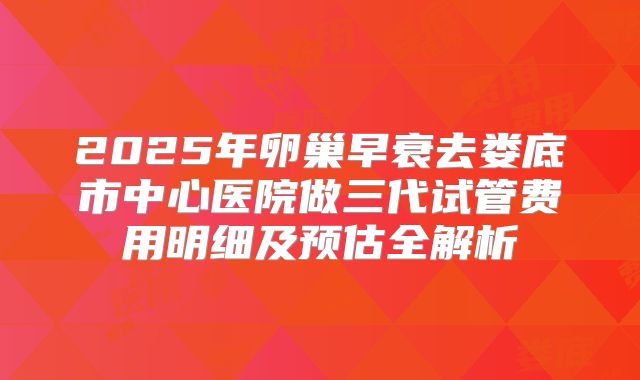 2025年卵巢早衰去娄底市中心医院做三代试管费用明细及预估全解析