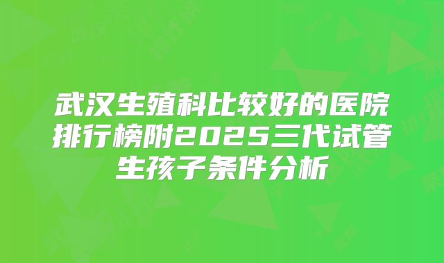 武汉生殖科比较好的医院排行榜附2025三代试管生孩子条件分析