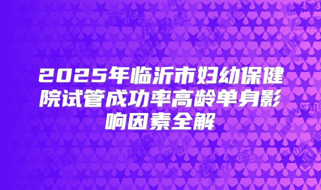 2025年临沂市妇幼保健院试管成功率高龄单身影响因素全解