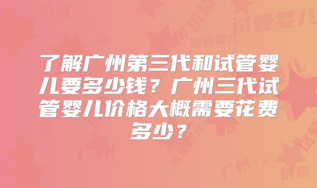 了解广州第三代和试管婴儿要多少钱？广州三代试管婴儿价格大概需要花费多少？