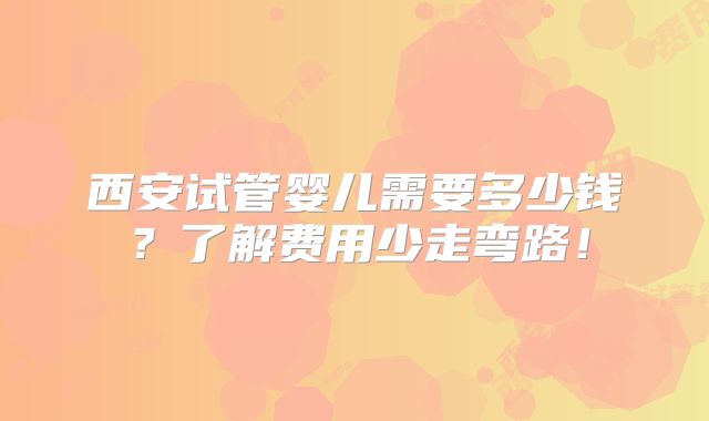 西安试管婴儿需要多少钱？了解费用少走弯路！