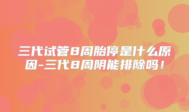 三代试管8周胎停是什么原因-三代8周阴能排除吗！