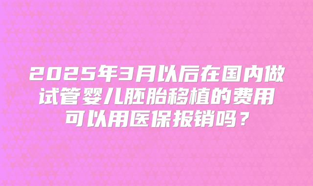 2025年3月以后在国内做试管婴儿胚胎移植的费用可以用医保报销吗？