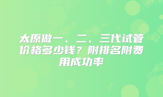 太原做一、二、三代试管价格多少钱？附排名附费用成功率