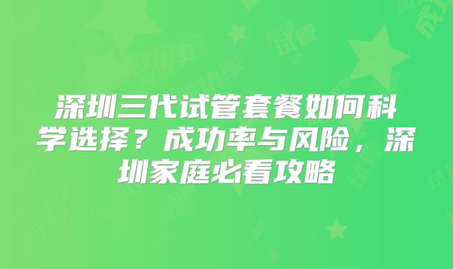 深圳三代试管套餐如何科学选择？成功率与风险，深圳家庭必看攻略