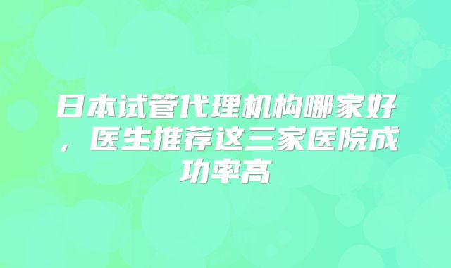 日本试管代理机构哪家好，医生推荐这三家医院成功率高