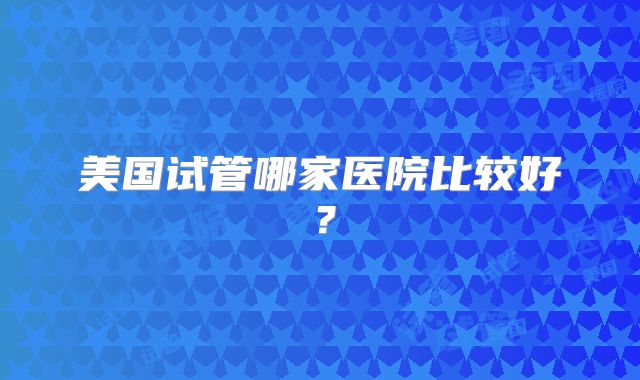 美国试管哪家医院比较好？