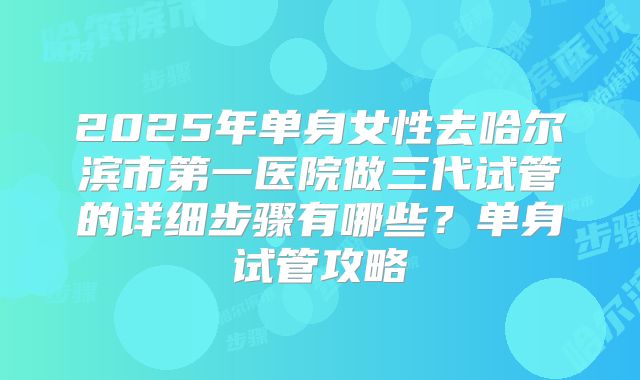2025年单身女性去哈尔滨市第一医院做三代试管的详细步骤有哪些？单身试管攻略