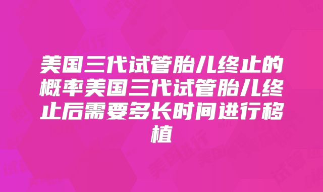 美国三代试管胎儿终止的概率美国三代试管胎儿终止后需要多长时间进行移植