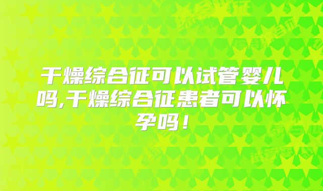 干燥综合征可以试管婴儿吗,干燥综合征患者可以怀孕吗！
