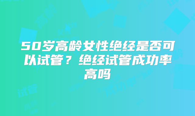 50岁高龄女性绝经是否可以试管？绝经试管成功率高吗