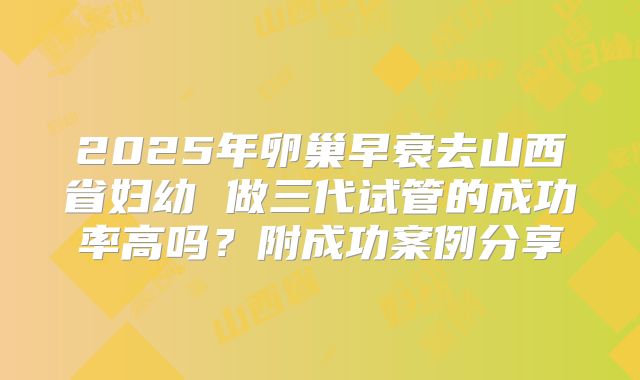 2025年卵巢早衰去山西省妇幼 做三代试管的成功率高吗？附成功案例分享