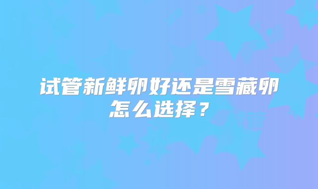 试管新鲜卵好还是雪藏卵怎么选择？