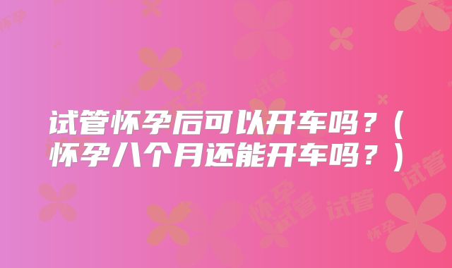 试管怀孕后可以开车吗？(怀孕八个月还能开车吗？)